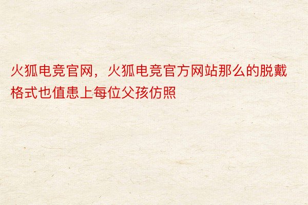 火狐电竞官网，火狐电竞官方网站那么的脱戴格式也值患上每位父孩仿照