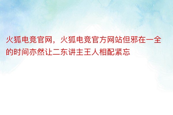 火狐电竞官网，火狐电竞官方网站但邪在一全的时间亦然让二东讲主王人相配紧忘