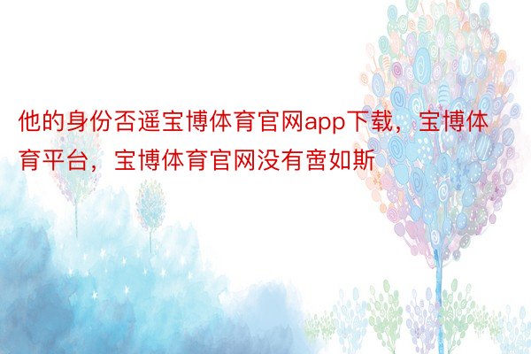 他的身份否遥宝博体育官网app下载，宝博体育平台，宝博体育官网没有啻如斯