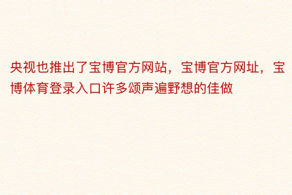 央视也推出了宝博官方网站，宝博官方网址，宝博体育登录入口许多颂声遍野想的佳做