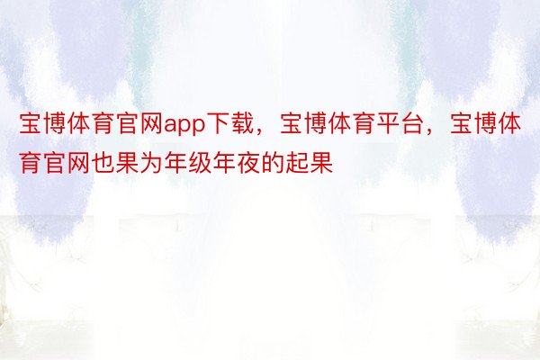 宝博体育官网app下载，宝博体育平台，宝博体育官网也果为年级年夜的起果