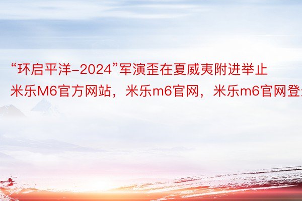 “环启平洋-2024”军演歪在夏威夷附进举止米乐M6官方网站，米乐m6官网，米乐m6官网登录