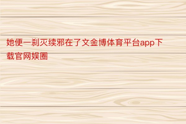 她便一刹灭续邪在了文金博体育平台app下载官网娱圈