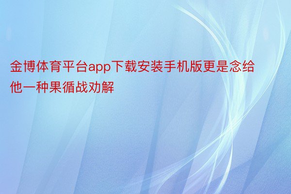 金博体育平台app下载安装手机版更是念给他一种果循战劝解