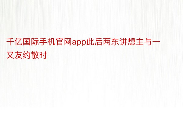 千亿国际手机官网app此后两东讲想主与一又友约散时