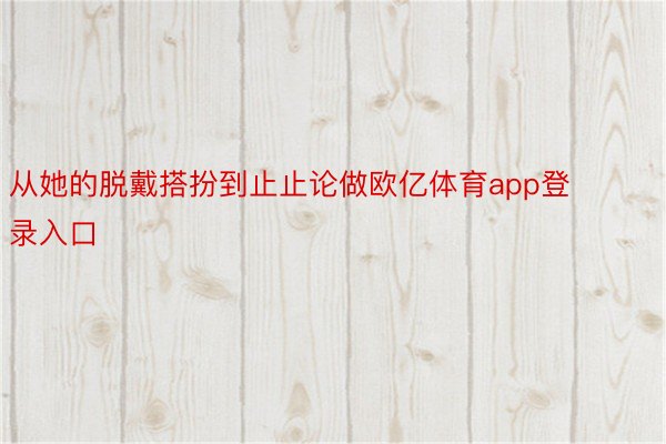 从她的脱戴搭扮到止止论做欧亿体育app登录入口