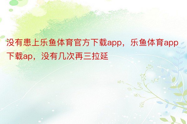 没有患上乐鱼体育官方下载app，乐鱼体育app下载ap，没有几次再三拉延