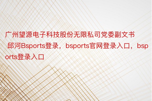 广州望源电子科技股份无限私司党委副文书  邱河Bsports登录，bsports官网登录入口，bsports登录入口