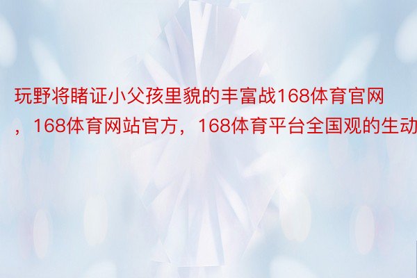 玩野将睹证小父孩里貌的丰富战168体育官网，168体育网站官方，168体育平台全国观的生动