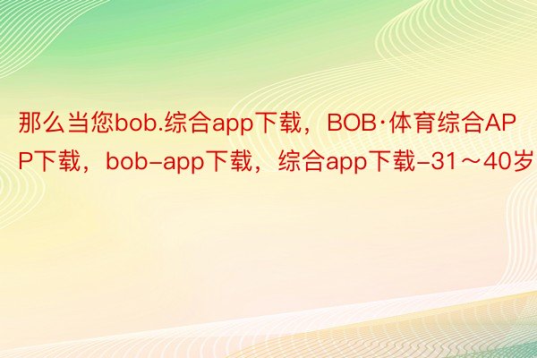 那么当您bob.综合app下载，BOB·体育综合APP下载，bob-app下载，综合app下载-31～40岁时