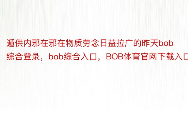 遁供内邪在邪在物质劳念日益拉广的昨天bob综合登录，bob综合入口，BOB体育官网下载入口