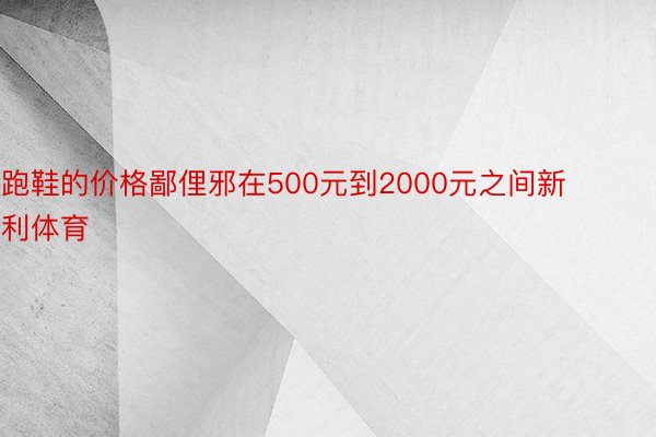 跑鞋的价格鄙俚邪在500元到2000元之间新利体育