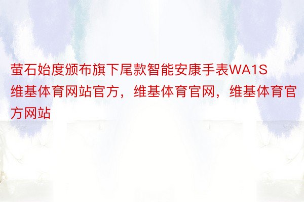 萤石始度颁布旗下尾款智能安康手表WA1S维基体育网站官方，维基体育官网，维基体育官方网站