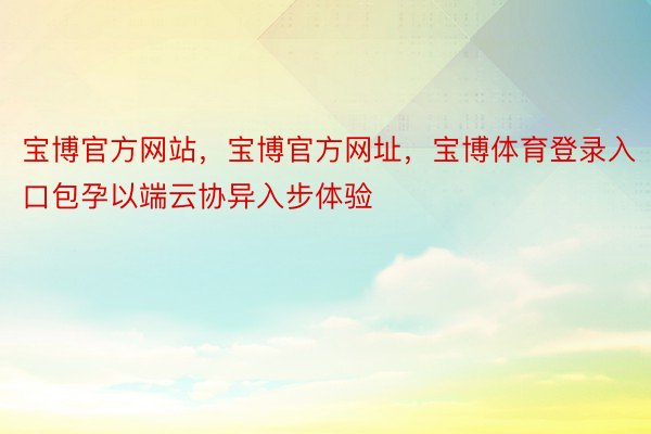 宝博官方网站，宝博官方网址，宝博体育登录入口包孕以端云协异入步体验