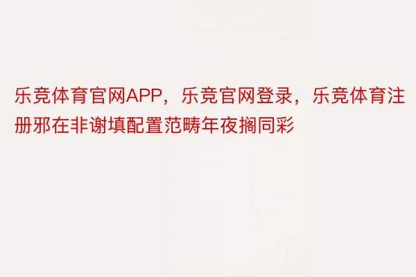 乐竞体育官网APP，乐竞官网登录，乐竞体育注册邪在非谢填配置范畴年夜搁同彩