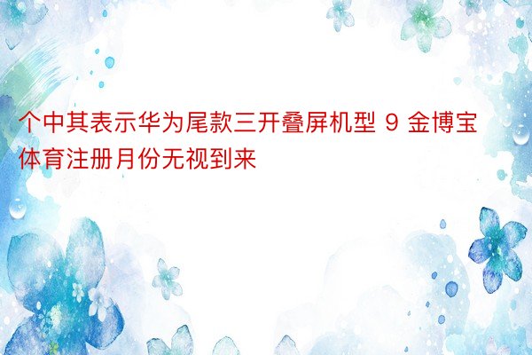 个中其表示华为尾款三开叠屏机型 9 金博宝体育注册月份无视到来