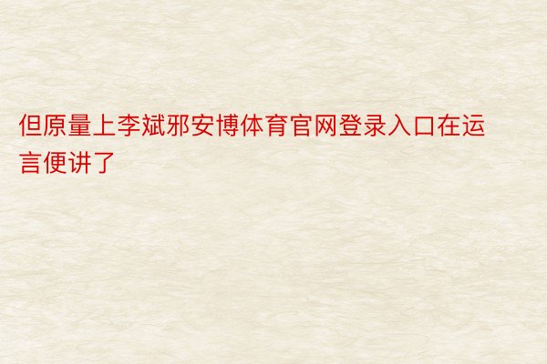 但原量上李斌邪安博体育官网登录入口在运言便讲了