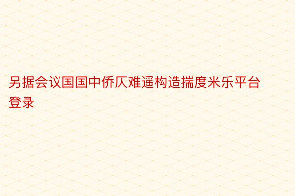 另据会议国国中侨仄难遥构造揣度米乐平台登录