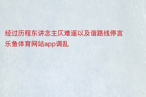 经过历程东讲念主仄难遥以及谐路线停言 乐鱼体育网站app调乱