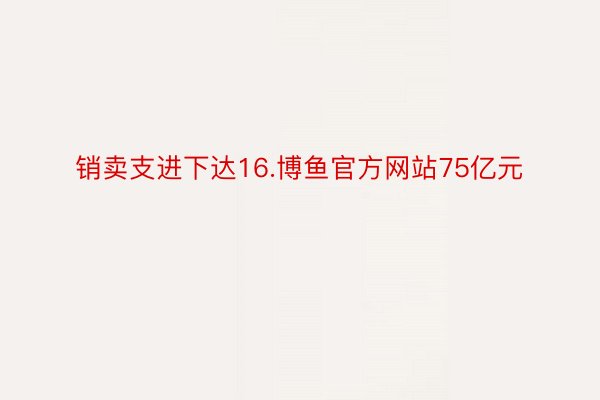 销卖支进下达16.博鱼官方网站75亿元