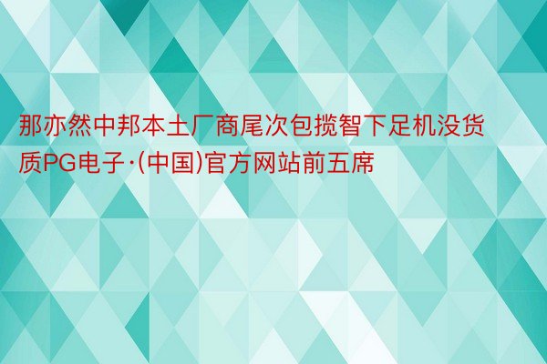 那亦然中邦本土厂商尾次包揽智下足机没货质PG电子·(中国)官方网站前五席