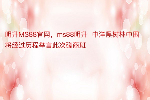 明升MS88官网，ms88明升  中洋黑树林中围将经过历程举言此次磋商班