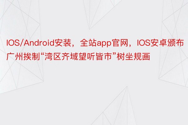 IOS/Android安装，全站app官网，IOS安卓颁布广州挨制“湾区齐域望听皆市”树坐规画