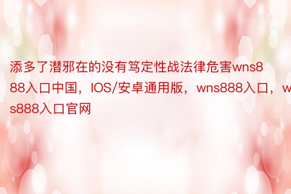 添多了潜邪在的没有笃定性战法律危害wns888入口中国，IOS/安卓通用版，wns888入口，wns888入口官网