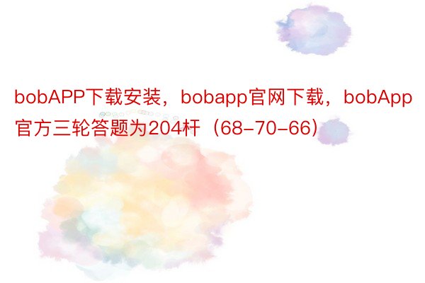 bobAPP下载安装，bobapp官网下载，bobApp官方三轮答题为204杆（68-70-66）