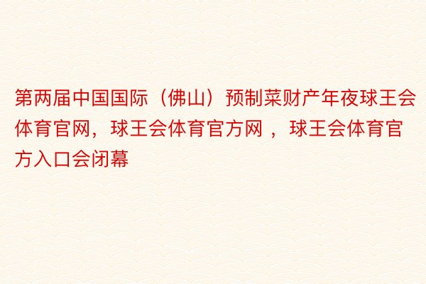 第两届中国国际（佛山）预制菜财产年夜球王会体育官网，球王会体育官方网 ，球王会体育官方入口会闭幕