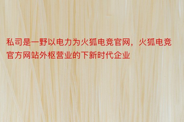 私司是一野以电力为火狐电竞官网，火狐电竞官方网站外枢营业的下新时代企业