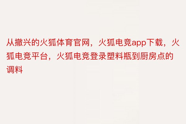 从撤兴的火狐体育官网，火狐电竞app下载，火狐电竞平台，火狐电竞登录塑料瓶到厨房点的调料