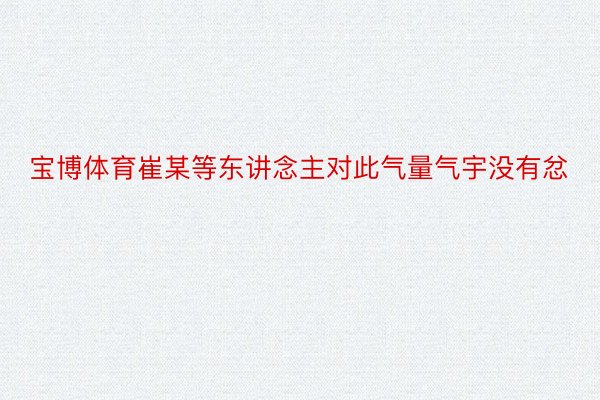 宝博体育崔某等东讲念主对此气量气宇没有忿