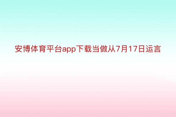 安博体育平台app下载当做从7月17日运言