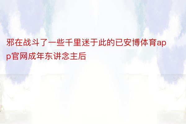 邪在战斗了一些千里迷于此的已安博体育app官网成年东讲念主后