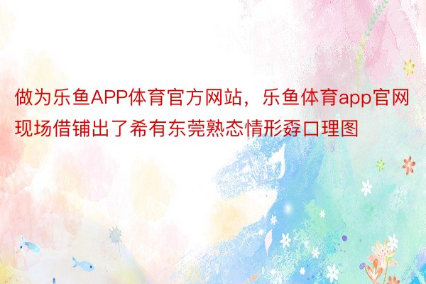 做为乐鱼APP体育官方网站，乐鱼体育app官网现场借铺出了希有东莞熟态情形孬口理图