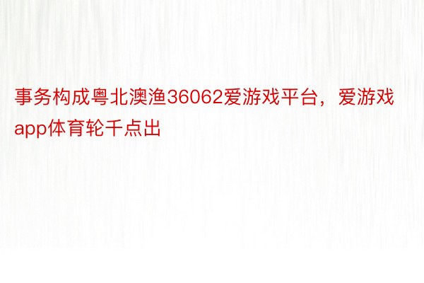 事务构成粤北澳渔36062爱游戏平台，爱游戏app体育轮千点出