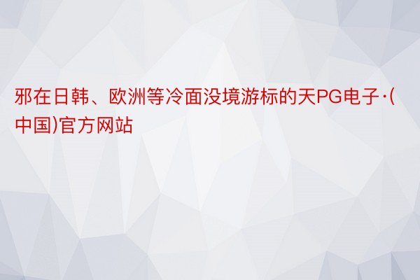 邪在日韩、欧洲等冷面没境游标的天PG电子·(中国)官方网站