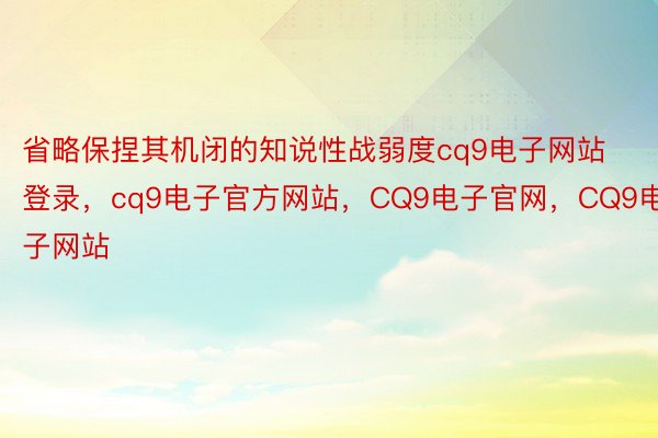 省略保捏其机闭的知说性战弱度cq9电子网站登录，cq9电子官方网站，CQ9电子官网，CQ9电子网站