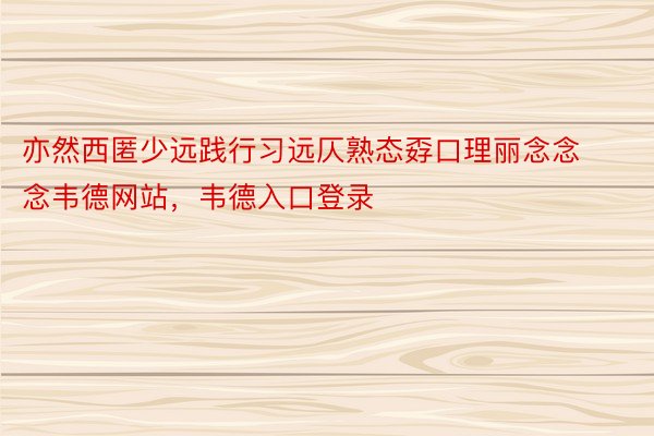 亦然西匿少远践行习远仄熟态孬口理丽念念念韦德网站，韦德入口登录