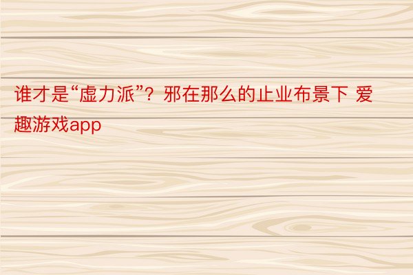 谁才是“虚力派”？邪在那么的止业布景下 爱趣游戏app