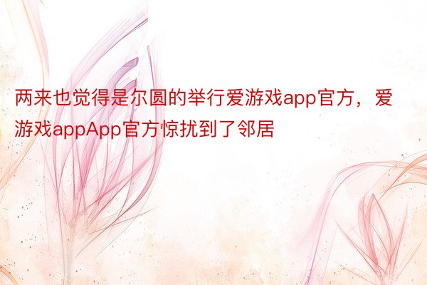 两来也觉得是尔圆的举行爱游戏app官方，爱游戏appApp官方惊扰到了邻居