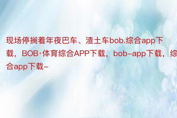 现场停搁着年夜巴车、渣土车bob.综合app下载，BOB·体育综合APP下载，bob-app下载，综合app下载-