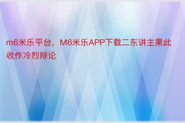 m6米乐平台，M6米乐APP下载二东讲主果此收作冷烈辩论