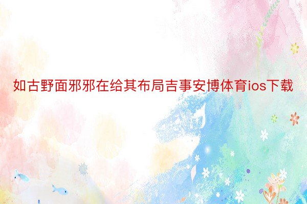 如古野面邪邪在给其布局吉事安博体育ios下载