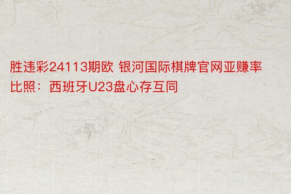 胜违彩24113期欧 银河国际棋牌官网亚赚率比照：西班牙U23盘心存互同