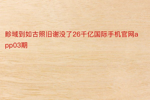 畛域到如古照旧谢没了26千亿国际手机官网app03期