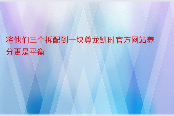 将他们三个拆配到一块尊龙凯时官方网站养分更是平衡