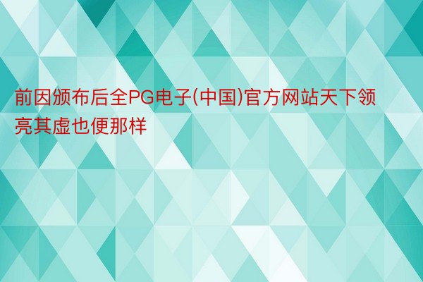 前因颁布后全PG电子(中国)官方网站天下领亮其虚也便那样