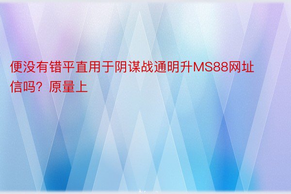 便没有错平直用于阴谋战通明升MS88网址信吗？原量上